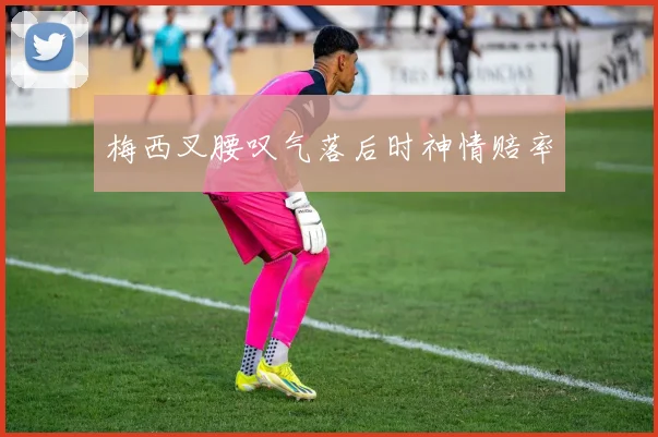 梅西叉腰叹气落后时神情赔率
