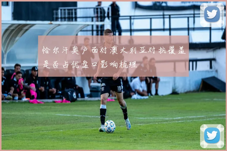 恰尔汗奥卢面对澳大利亚对抗覆盖是否占优盘口影响梳理