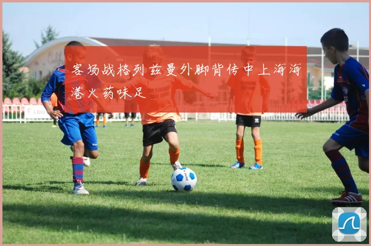 客场战格列兹曼外脚背传中上海海港火药味足