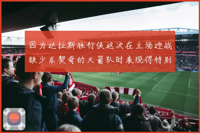 因为达拉斯独行侠这次在主场迎战缺少东契奇的火箭队时表现得特别出色