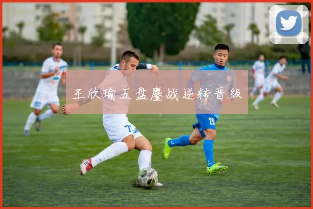王欣瑜五盘鏖战逆转晋级