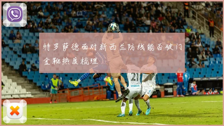 特罗萨德面对新西兰防线能否破门金靴热度梳理