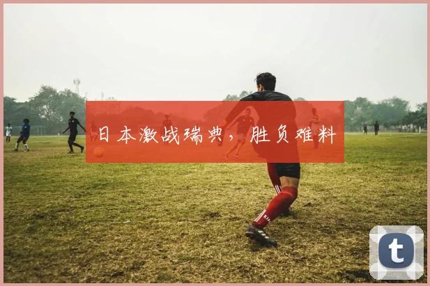 日本激战瑞典，胜负难料