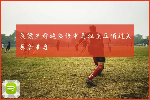 莫德里奇边路传中乌拉圭压哨过关悬念重启