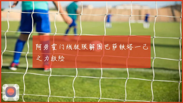阿劳霍门线极限解围巴萨铁塔一己之力救险