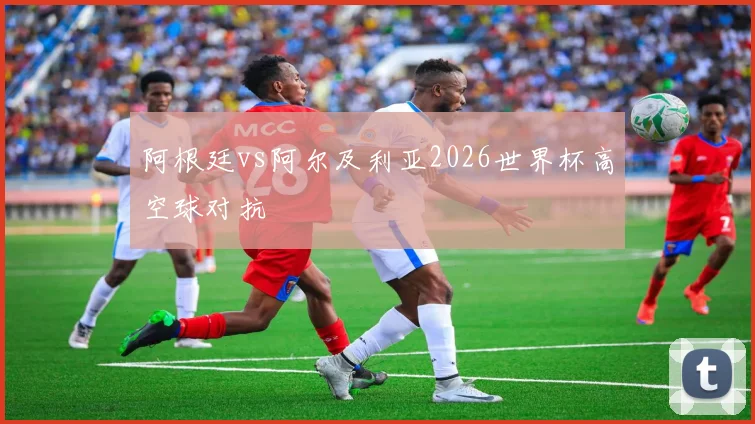 阿根廷vs阿尔及利亚2026世界杯高空球对抗