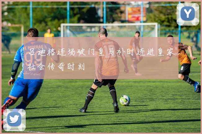 吕迪格连场破门皇马补时连进皇家社会传奇时刻