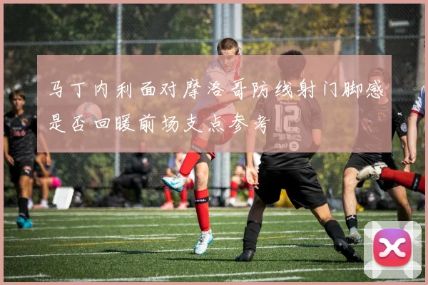 马丁内利面对摩洛哥防线射门脚感是否回暖前场支点参考