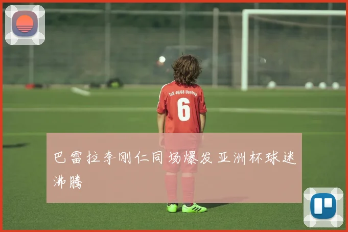 巴雷拉李刚仁同场爆发亚洲杯球迷沸腾