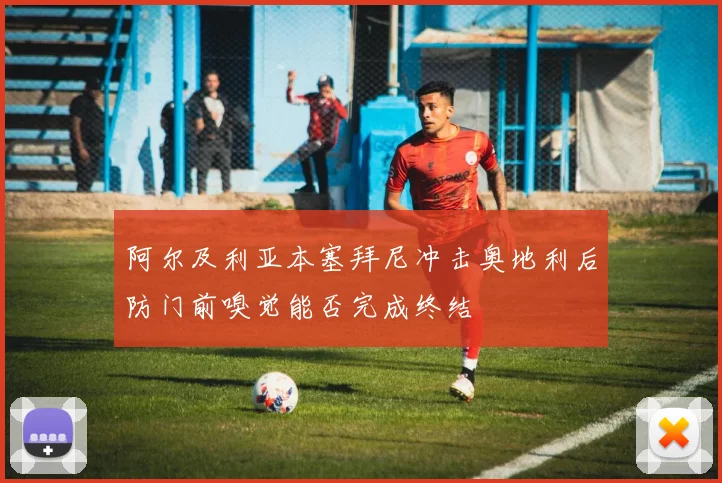 阿尔及利亚本塞拜尼冲击奥地利后防门前嗅觉能否完成终结