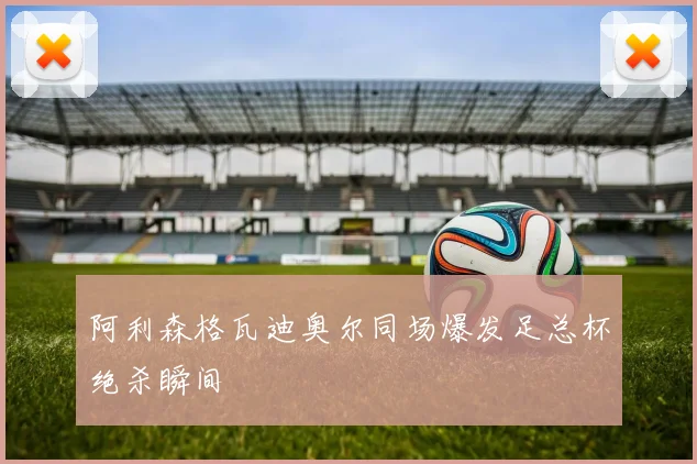 阿利森格瓦迪奥尔同场爆发足总杯绝杀瞬间