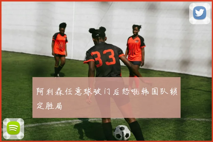 阿利森任意球破门后怒吼韩国队锁定胜局
