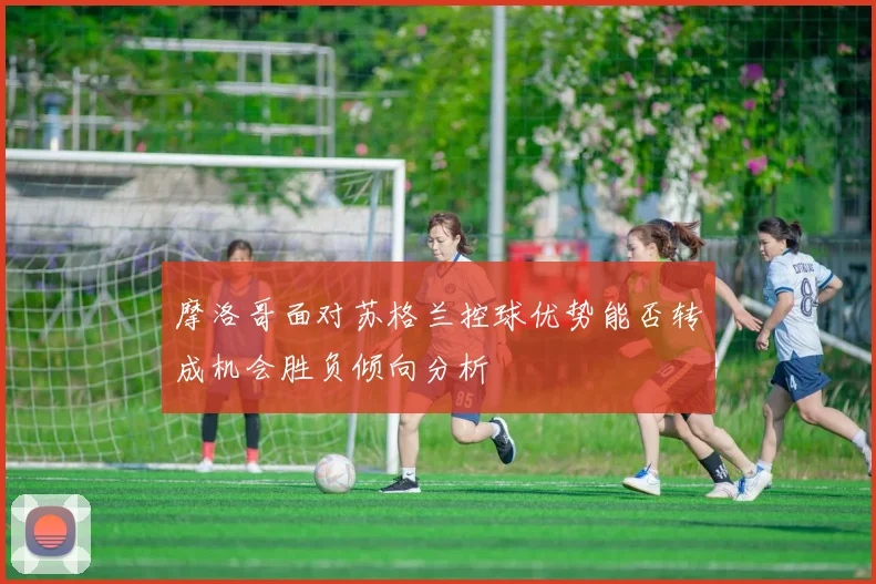 摩洛哥面对苏格兰控球优势能否转成机会胜负倾向分析