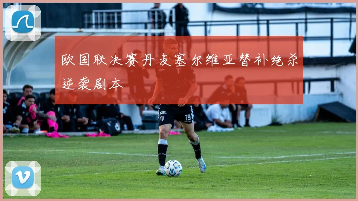 欧国联决赛丹麦塞尔维亚替补绝杀逆袭剧本