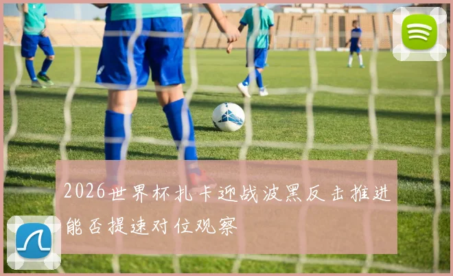 2026世界杯扎卡迎战波黑反击推进能否提速对位观察