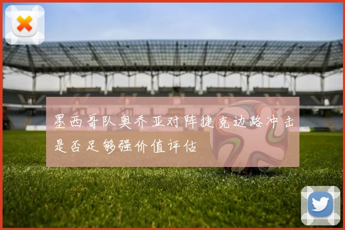 墨西哥队奥乔亚对阵捷克边路冲击是否足够强价值评估