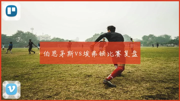 伯恩茅斯vs埃弗顿比赛复盘