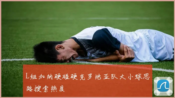 L组加纳硬碰硬克罗地亚队大小球思路搜索热度