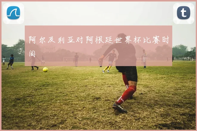 阿尔及利亚对阿根廷世界杯比赛时间