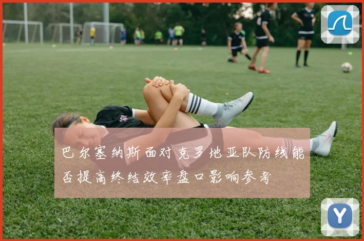 巴尔塞纳斯面对克罗地亚队防线能否提高终结效率盘口影响参考