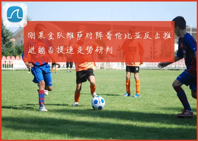 刚果金队维萨对阵哥伦比亚反击推进能否提速走势研判