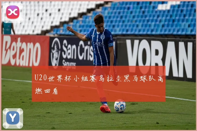 U20世界杯小组赛乌拉圭黑马球队高燃回看