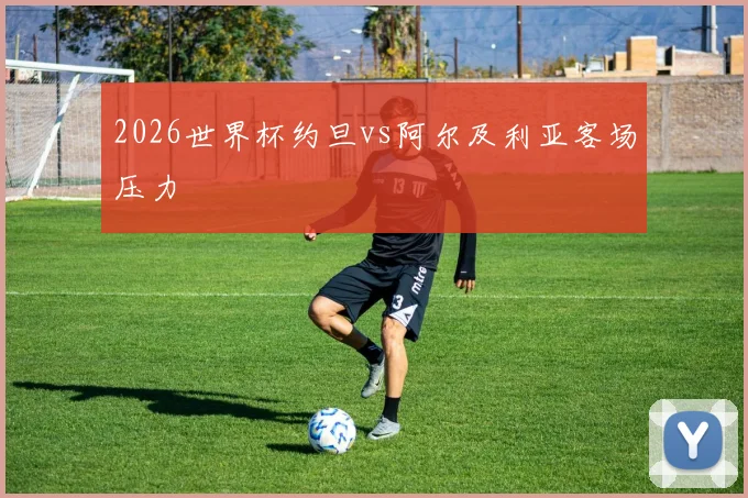 2026世界杯约旦vs阿尔及利亚客场压力