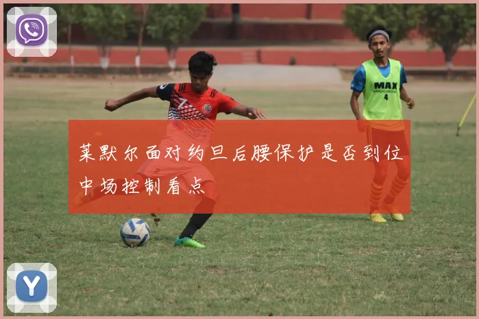 莱默尔面对约旦后腰保护是否到位中场控制看点