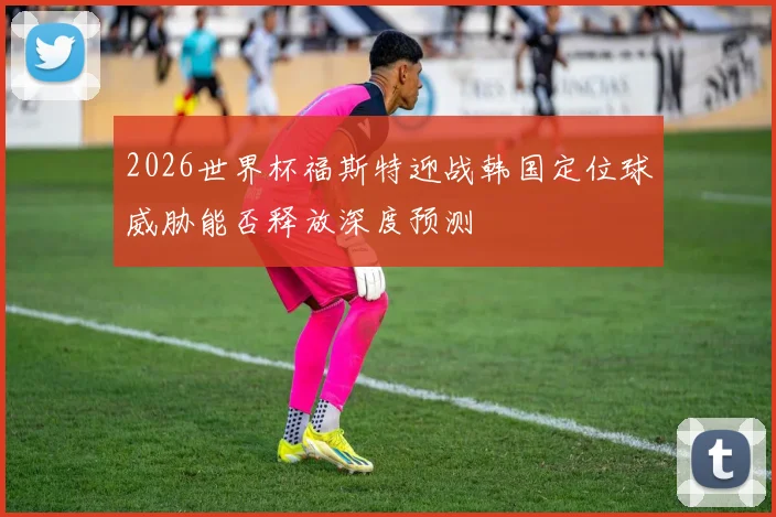 2026世界杯福斯特迎战韩国定位球威胁能否释放深度预测