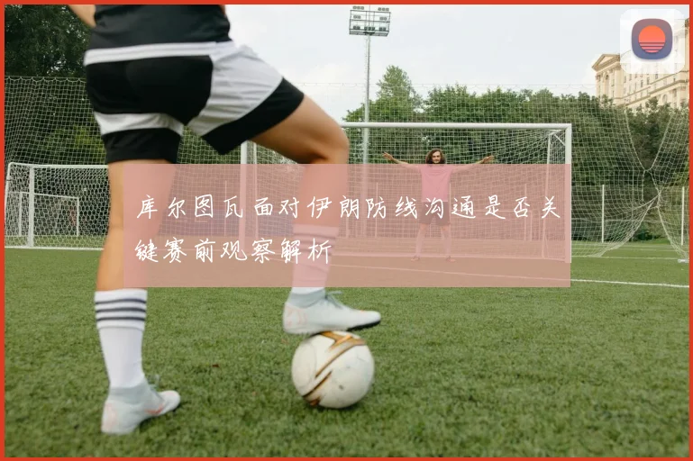 库尔图瓦面对伊朗防线沟通是否关键赛前观察解析